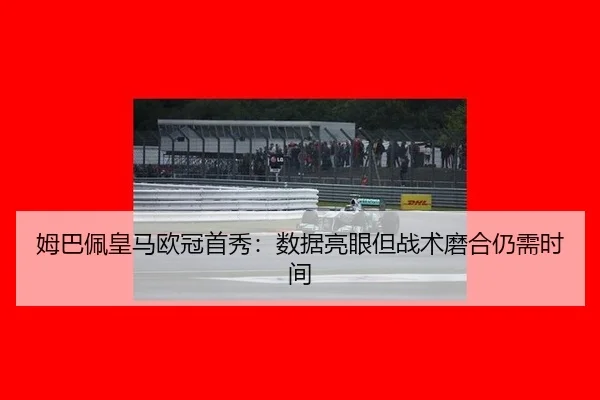 姆巴佩皇马欧冠首秀：数据亮眼但战术磨合仍需时间