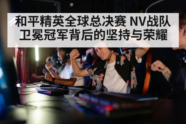 和平精英全球总决赛 NV战队卫冕冠军背后的坚持与荣耀