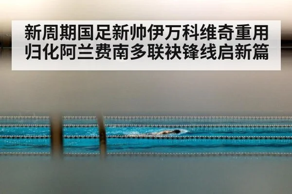 新周期国足新帅伊万科维奇重用归化阿兰费南多联袂锋线启新篇